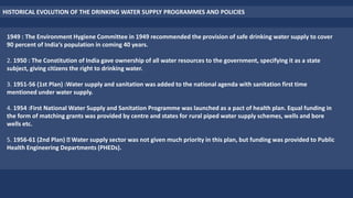 HISTORICAL EVOLUTION OF THE DRINKING WATER SUPPLY PROGRAMMES AND POLICIES
1949 : The Environment Hygiene Committee in 1949 recommended the provision of safe drinking water supply to cover
90 percent of India‘s population in coming 40 years.
2. 1950 : The Constitution of India gave ownership of all water resources to the government, specifying it as a state
subject, giving citizens the right to drinking water.
3. 1951-56 (1st Plan) :Water supply and sanitation was added to the national agenda with sanitation first time
mentioned under water supply.
4. 1954 :First National Water Supply and Sanitation Programme was launched as a pact of health plan. Equal funding in
the form of matching grants was provided by centre and states for rural piped water supply schemes, wells and bore
wells etc.
5. 1956-61 (2nd Plan) Water supply sector was not given much priority in this plan, but funding was provided to Public
Health Engineering Departments (PHEDs).
 