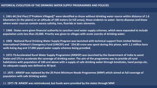 HISTORICAL EVOLUTION OF THE DRINKING WATER SUPPLY PROGRAMMES AND POLICIES
6. 1961-66 (3rd Plan) "Problem Villages‖* were identified as those without drinking water source within distance of 1.6
kilometers (in the plains) or an altitude of 100 meters (in hill areas), those endemic to water- borne diseases and those
where water sources contain excess salinity, iron, fluoride or toxic elements.
7. 1968 : States were given financial authority to sanction rural water supply schemes, which were expanded to include
population units less than 20,000. Priority was given to villages with acute scarcity of drinking water.
8. 1969 : National Rural Drinking Water Supply Program was launched with technical support from United Nations
International Children‘s Emergency Fund (UNICEF) and ` 254.90 crore was spent during this phase, with 1.2 million bore
wells being dug and 17,000 piped water supply schemes being provided.
9. 1972-73:Accelerated Rural Water Supply Programme (ARWSP) was launched by the Government of India to assist
States and UTs to accelerate the coverage of drinking water. The aim of the programme was to provide all rural
habitations with population of 100 and above with a supply of safe drinking water through boreholes, hand pumps etc.
An adequate supply was defined as 40 lpcd.
10. 1975 : ARWSP was replaced by the 20 Point Minimum Needs Programme (MNP) which aimed at full coverage of
population with safe drinking water.
11. 1977-78 :ARWSP was reintroduced, but funds were provided by the states through MNP.
 