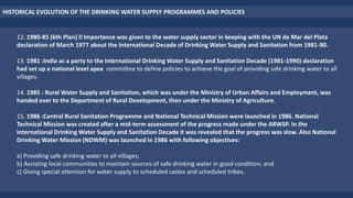 12. 1980-85 (6th Plan) Importance was given to the water supply sector in keeping with the UN de Mar del Plata
declaration of March 1977 about the International Decade of Drinking Water Supply and Sanitation from 1981-90.
13. 1981 :India as a party to the International Drinking Water Supply and Sanitation Decade (1981-1990) declaration
had set up a national level apex committee to define policies to achieve the goal of providing safe drinking water to all
villages.
14. 1985 : Rural Water Supply and Sanitation, which was under the Ministry of Urban Affairs and Employment, was
handed over to the Department of Rural Development, then under the Ministry of Agriculture.
15. 1986 :Central Rural Sanitation Programme and National Technical Mission were launched in 1986. National
Technical Mission was created after a mid-term assessment of the progress made under the ARWSP. In the
International Drinking Water Supply and Sanitation Decade it was revealed that the progress was slow. Also National
Drinking Water Mission (NDWM) was launched in 1986 with following objectives:
a) Providing safe drinking water to all villages;
b) Assisting local communities to maintain sources of safe drinking water in good condition; and
c) Giving special attention for water supply to scheduled castes and scheduled tribes.
HISTORICAL EVOLUTION OF THE DRINKING WATER SUPPLY PROGRAMMES AND POLICIES
 