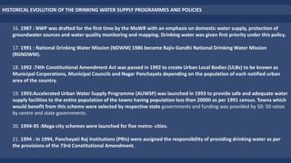 16. 1987 : NWP was drafted for the first time by the MoWR with an emphasis on domestic water supply, protection of
groundwater sources and water quality monitoring and mapping. Drinking water was given first priority under this policy.
17. 1991 : National Drinking Water Mission (NDWM) 1986 became Rajiv Gandhi National Drinking Water Mission
(RGNDWM).
18. 1992 :74th Constitutional Amendment Act was passed in 1992 to create Urban Local Bodies (ULBs) to be known as
Municipal Corporations, Municipal Councils and Nagar Panchayats depending on the population of each notified urban
area of the country.
19. 1993:Accelerated Urban Water Supply Programme (AUWSP) was launched in 1993 to provide safe and adequate water
supply facilities to the entire population of the towns having population less than 20000 as per 1991 census. Towns which
would benefit from this scheme were selected by respective state governments and funding was provided by 50: 50 ratios
by centre and state governments.
20. 1994-95 :Mega-city schemes were launched for five metro- cities.
21. 1994 : In 1994, Panchayati Raj Institutions (PRIs) were assigned the responsibility of providing drinking water as per
the provisions of the 73rd Constitutional Amendment.
HISTORICAL EVOLUTION OF THE DRINKING WATER SUPPLY PROGRAMMES AND POLICIES
 