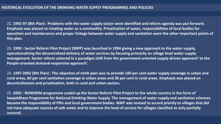 HISTORICAL EVOLUTION OF THE DRINKING WATER SUPPLY PROGRAMMES AND POLICIES
22. 1992-97 (8th Plan) : Problems with the water supply sector were identified and reform agenda was put forward.
Emphasis was placed on treating water as a commodity. Privatization of water, responsibilities of local bodies for
operation and maintenance and proper linkage between water supply and sanitation were the other important points of
this plan.
23. 1999 : Sector Reform Pilot Project (SRPP) was launched in 1994 giving a new approach to the water supply,
operationalizing the decentralized delivery of water services by focusing primarily on village level water supply
management. Sector reform ushered in a paradigm shift from the government oriented supply-driven approach‘ to the
People-oriented demand-responsive approach‘.
24. 1997-2002 (9th Plan) : The objective of ninth plan was to provide 100 per cent water supply coverage in urban and
rural areas, 60 per cent sanitation coverage in urban areas and 30 per cent in rural areas. Emphasis was placed on
decentralization and privatization, both in rural and urban sectors.
25. 2002 : RGNDWM programme scaled up the Sector Reform Pilot Project to the whole country in the form of
Swajaldhara Programme for National Drinking Water Supply. The management of water supply and sanitation schemes
became the responsibility of PRIs and local government bodies. NWP was revised to accord priority to villages that did
not have adequate sources of safe water and to improve the level of service for villages classified as only partially
covered.
 