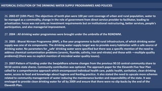 HISTORICAL EVOLUTION OF THE DRINKING WATER SUPPLY PROGRAMMES AND POLICIES
26. 2002-07 (10th Plan) :The objectives of tenth plan were 100 per cent coverage of urban and rural population, water to
be managed as a commodity, change in the role of government from direct service provider to facilitator, leading to
privatization. Focus was not only on investment requirements but on institutional restructuring, better services, people's
participation, and also managerial improvement.
27. 2004 : All drinking water programmes were brought under the umbrella of the RGNDWM.
28. 2005 : Bharat Nirman Programme (BNP), a five year programme to build rural infrastructure, of which drinking water
supply was one of six components. The drinking water supply target was to provide every habitation with a safe source of
drinking water. No parameters for ‗safe‘ drinking water were specified but there was a specific mention of the need to
address chemical contamination problems (arsenic, fluoride, salinity, iron and nitrate) and those with ―multiple quality
problems‖ (there was no explicit mention of microbial water quality issues).
29. 2007:Pattern of funding under the Swajaldhara scheme changes from the previous 90:10 central-community share to
50:50 centre-state shares. Community contribution was optional. The approach paper for the Eleventh Five Year Plan
called for a comprehensive approach which encompassed individual health care, public health, sanitation, clean drinking
water, access to food and knowledge about hygiene and feeding practice. It also stated the need to upscale more schemes
related to community management of water reducing the maintenance burden and responsibility of the state. It was
envisaged to provide clean drinking water for all by 2009 and ensure that there were no slip-backs by the end of the
Eleventh Plan.
 