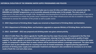 HISTORICAL EVOLUTION OF THE DRINKING WATER SUPPLY PROGRAMMES AND POLICIES
30. 2007-12 (11th Plan) : The objective of eleventh plan was to cover 63 cities and 5098 towns to be covered under the
JNNURM and UIDSSMT programmes, so as to provide adequate drinking water to the people. The main areas of
importance in the plan were to strength ULBs, deregulation and development of lands for better productivity of cities and to
create an environment to initiate the private sector investment in the urban infrastructure and also to establish a regulatory
framework to oversee the activities of the private as well as public sector.
31. 2010 :Department of Drinking Water Supply was renamed as Department of Drinking Water and Sanitation.
32. 2011 :Department of Drinking Water and Sanitation upgraded as separate Ministry of Drinking Water and Sanitation.
33. 2012 : Draft NWP – 2012 was prepared and drinking water was given utmost priority.
34. 2012-17 (12th Plan) :The reform agenda for Twelfth plan has five major thrust areas. It is proposed in the Plan that
investments in water supply will focus on demand management, reducing intra-city inequity and on quality of water
supplied. The other agenda is to protect the water bodies of each city and to build the infrastructure to enhance the water
supply. It is proposed in the plan that no water scheme will be sanctioned without a sewerage component. The other areas
of concern were to plan deliberately for recycling and reuse of treated wastewater. A regional planning approach for
provision of drinking water supply and wastewater treatment and disposal is also considered as necessary so as to meet
needs of both the rural and urban areas.
 