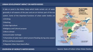 URBAN DEVELOPMENT IMPACT ON WATER BODIES
A lake or pond is the Water Body which holds certain vol. of water
generally in all seasons of the year and are an intrinsic part of the eco
system. Some of the important functions of urban water bodies are
1.Drinking
2.Washing
3.Urban Agriculture
4.Religious and Cultural purpose
5.Micro-climate
6.Ground water recharge
7.Channelize of water basin which prevent flooding during rainy season
8.Flora and fauna ecosystem
9.Regulate Urban Heat Island effect
OVERVIEW OF WORLD’S WATER BODIES Source: State of Indian Urban Water Bodies.
 