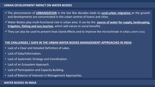 URBAN DEVELOPMENT IMPACT ON WATER BODIES
The phenomenon of URBANIZATION in the last few decades leads to rural-urban migration as the growth
and developments are concentrated in the urban centres of towns and cities.
Water Bodies play multi-functional role in urban area. It can be the source of water for supply, landscaping,
irrigation, fishing and eco-tourism, which add values to social benefits.
They can also be used to prevent heat island effects and to improve the microclimate in cities (URDPFI 2014).
THE CHALLENGES / GAPS IN THE URBAN WATER BODIES MANAGEMENT APPROACHES IN INDIA
• Lack of a Clear and Detailed Definition of Lakes.
• Lack of Data/Information.
• Lack of Systematic Strategy and Coordination.
• Lack of an Ecosystem Approach.
• Lack of Participation and Capacity Building.
• Lack of Balance of Interests in Management Approaches.
WATER BODIES IN INDIA
 