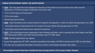 URBAN DEVELOPMENT IMPACT ON WATER BODIES
 1924 : The new agreement was designed on the basis of the historical use of Cauvery river water and the
dependency of the percentage of population from each state.
• 75 % to Tamil Nadu and Puducherry
• 23 % to Karnataka
• Remaining to go to Kerala
 1956 : State boundaries were redrawn based on linguistic demographics. Under the States Reorganisation Act, 1956
• Karnataka started raising demand for the review of Cauvery Water Sharing agreement of 1924.
 Tamil Nadu and Central Government rejected the demand.
1972 : The Central government appointed a fact-finding committee, which asserted that Tamil Nadu used 566
TMC (thousand million cubic feet) and Karnataka used 177 TMC water.
1976 :Another agreement was signed .
• As per this agreement :87 TMC would be awarded to Karnataka, 34 TMC to Kerala and 4 TMC to Tamil Nadu.
• This was not accepted by Karnataka .This led to a fierce confrontation between two states.
Chronological events that have marked the key turning points in the Cauvery Water Dispute
 