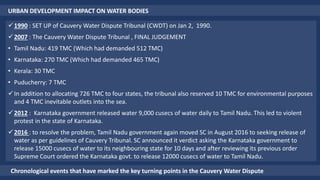 URBAN DEVELOPMENT IMPACT ON WATER BODIES
1990 : SET UP of Cauvery Water Dispute Tribunal (CWDT) on Jan 2, 1990.
2007 : The Cauvery Water Dispute Tribunal , FINAL JUDGEMENT
• Tamil Nadu: 419 TMC (Which had demanded 512 TMC)
• Karnataka: 270 TMC (Which had demanded 465 TMC)
• Kerala: 30 TMC
• Puducherry: 7 TMC
In addition to allocating 726 TMC to four states, the tribunal also reserved 10 TMC for environmental purposes
and 4 TMC inevitable outlets into the sea.
2012 : Karnataka government released water 9,000 cusecs of water daily to Tamil Nadu. This led to violent
protest in the state of Karnataka.
2016 : to resolve the problem, Tamil Nadu government again moved SC in August 2016 to seeking release of
water as per guidelines of Cauvery Tribunal. SC announced it verdict asking the Karnataka government to
release 15000 cusecs of water to its neighbouring state for 10 days and after reviewing its previous order
Supreme Court ordered the Karnataka govt. to release 12000 cusecs of water to Tamil Nadu.
Chronological events that have marked the key turning points in the Cauvery Water Dispute
 