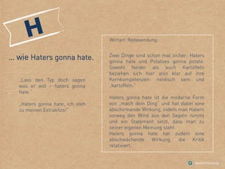 … wie Haters gonna hate.
„Lass den Typ doch sagen
was er will – haters gonna
hate.“
„Haters gonna hate, ich steh
zu meinen Extrakilos!“
Zwei Dinge sind schon mal sicher: Haters
gonna hate und Potatoes gonna potate.
Sowohl Neider als auch Kartoffeln
beziehen sich hier also klar auf ihre
Kernkompetenzen: neidisch sein und
„kartoffeln.“
Haters gonna hate ist die moderne Form
von „mach dein Ding“ und hat dabei eine
abschirmende Wirkung, indem man Hatern
vorweg den Wind aus den Segeln nimmt
und ein Statement setzt, dass man zu
seiner eigenen Meinung steht.
Haters gonna hate hat zudem eine
abschwächende Wirkung, die Kritik
relativiert.
Wortart: Redewendung.
 