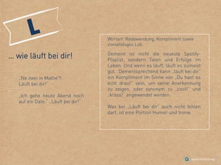 … wie läuft bei dir!
„Ne zwei in Mathe?!
Läuft bei dir!“
„Ich gehe heute Abend noch
auf ein Date.“ „Läuft bei dir!“
Wortart: Redewendung, Kompliment sowie
ironiefähiges Lob.
Gemeint ist nicht die neueste Spotify-
Playlist, sondern Taten und Erfolge im
Leben. Und wenn es läuft, läuft es zumeist
gut. Dementsprechend kann „läuft bei dir“
ein Kompliment im Sinne von „Du hast es
echt drauf“ sein, um seine Anerkennung
zu zeigen, oder synonym zu „cool!“ und
„krass!“ angewendet werden.
Was bei „Läuft bei dir“ auch nicht fehlen
darf, ist eine Portion Humor und Ironie.
 