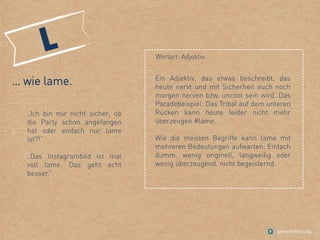 … wie lame.
„Ich bin mir nicht sicher, ob
die Party schon angefangen
hat oder einfach nur lame
ist?!“
„Das Instagrambild ist mal
voll lame. Das geht echt
besser.“
Ein Adjektiv, das etwas beschreibt, das
heute nervt und mit Sicherheit auch noch
morgen nerven bzw. uncool sein wird. Das
Paradebeispiel: Das Tribal auf dem unteren
Rücken kann heute leider nicht mehr
überzeugen #lame.
Wie die meisten Begriffe kann lame mit
mehreren Bedeutungen aufwarten: Einfach
dumm, wenig originell, langweilig oder
wenig überzeugend, nicht begeisternd.
Wortart: Adjektiv.
 