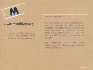 … wie Monthiversary.
„Marvin und Lisa sind so ein
süßes Paar, gestern hatten
die wieder ihr Monthiversary.“
Wortart: Substantiv.
Für übereifrige oder sehr verliebte Paare
oder für Liebende, die alles mitnehmen
möchten, was geht, ist das Monthiversary
ideal. Man weiß ja schließlich nie, wie
lange die Beziehung hält: Die Liebe wird
also jeden Monat gefeiert, statt nur einmal
im Jahr.
Die Bedeutung leitet sich somit
schlichtweg von Jahrestag bzw. Jubiläum
im Englischen ab.
 