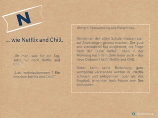 … wie Netflix and Chill.
„Oh man, was für ein Tag.
Jetzt nur noch Netflix and
Chill.“
„Lust vorbeizukommen ? Ein
bisschen Netflix and Chill?“
Gentleman der alten Schule müssen sich
auf Änderungen gefasst machen: Der gute
alte Videoabend hat ausgedient, die Frage
nach der Tasse Kaffee oben in der
Wohnung nach dem Date leider auch – das
neue Codewort heißt Netflix and Chill.
Dabei kann seine Bedeutung ganz
wortgenau verstanden werden in „Netflix
schauen und entspannen“ oder als das
Angebot, jemanden nach Hause zum Sex
einzuladen.
Wortart: Redewendung und Paraphrase.
 
