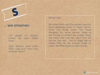 … wie streamen.
„Ich glaube ich stream‘
einfach die neue Staffel
Flash.“
„Kein Mensch kauft mehr
DVDs, wozu auch, wenn man
streamen kann?!“
Wortart: Verb.
Wo früher DVDs und CDs standen, herrscht
heute gähnende Leere im Regal. Serien,
Filme und Musik lassen sich heute
streamen, d.h. online abrufen. Dabei ist
das Prinzip so einfach wie simpel: hören
und sehen was man will, wann man will
und wo man will. Und im Regal gibt es
wieder Platz für die schönen Dinge im
Leben, wie Mitbringsel aus dem Urlaub.
 