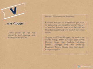 … wie Vlogger.
„Hallo Leute! Ich hab mal
wieder für euch gevloggt, also
ein Follow me around.“
Wortart: Substantiv und Kunstwort.
Karriere machen ist manchmal gar nicht
so schwierig. Um ein erfolgreicher Vlogger
zu werden, braucht man zum Beispiel als
Grundvoraussetzung erst einmal nur einen
Alltag.
Vlogger sind Video-Blogger, die andere an
ihrem Alltag, ihrem Lifestyle oder ihrem
Können bspw. über YouTube teilhaben
lassen. Gevloggt wird über Make-up
Routinen, Reisen, Gossip, neue Serien oder
Computerspiele.
 