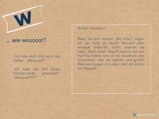 … wie wooooot?
„Ich hole mich mal noch nen
Kaffee.“ „Wooooot?!“
„Ich habe alle fünf Spiele
hintereinander gewonnen!“
„Wooooot!?!?!?“
Wortart: Kunstwort.
Wenn Sie jetzt denken „Wie bitte?“ liegen
Sie gar nicht so falsch! Wooooot oder
whaaaat bedeuten nichts anderes als
„was“. Auch dieser Begriff stammt aus der
Hip-Hop-Szene und ist ein Ausdruck des
Erstaunens über die kleinen und großen
Überraschungen im Leben oder ein Zollen
von Respekt.
 