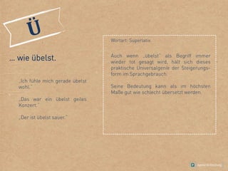 … wie übelst.
„Ich fühle mich gerade übelst
wohl.“
„Das war ein übelst geiles
Konzert.“
„Der ist übelst sauer.“
Wortart: Superlativ.
Auch wenn „übelst“ als Begriff immer
wieder tot gesagt wird, hält sich dieses
praktische Universalgenie der Steigerungs-
form im Sprachgebrauch.
Seine Bedeutung kann als im höchsten
Maße gut wie schlecht übersetzt werden.
 