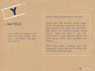 … wie YOLO.
„Ich sollte so langsam mal
heim, ich muss morgen früh
raus.“ „Ach komm, eins geht
noch, YOLO!“
Wortart: Abkürzung für „You only life once“.
Pflücke den Tag? Definitiv uncool. Carpe
Diem? Ein bisschen oldschool. Nutze den
Tag? Da geht noch mehr und zwar YOLO.
Was schon der römische Dichter Horaz
wusste, haben die Gen Z und Y‘ler
verinnerlicht – man lebt nur einmal und
sollte genau dieses Leben genießen und
nutzen.
YOLO dient dabei allerdings auch als
Ausrede für vieles: Von der Dummheit bis
zum Trinken oder Abhängen.
 