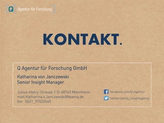Q Agentur für Forschung GmbH
Katharina von Janczewski
Senior Insight Manager
Julius-Hatry-Strasse 1 D-68163 Mannheim
mail Katharina.v.Janczewski@teamq.de
fon 0621_97652645
facebook.com/Q.Agentur
twitter.com/q_insightagency
KONTAKT.
 