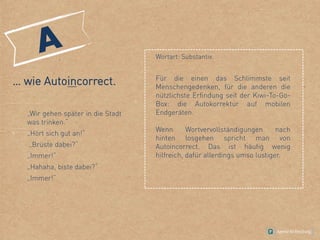 … wie Autoincorrect.
„Wir gehen später in die Stadt
was trinken.“
„Hört sich gut an!“
„Brüste dabei?“
„Immer!“
„Hahaha, biste dabei?“
,
„Immer!“
Wortart: Substantiv.
Für die einen das Schlimmste seit
Menschengedenken, für die anderen die
nützlichste Erfindung seit der Kiwi-To-Go-
Box: die Autokorrektur auf mobilen
Endgeräten.
Wenn Wortvervollständigungen nach
hinten losgehen spricht man von
Autoincorrect. Das ist häufig wenig
hilfreich, dafür allerdings umso lustiger.
 