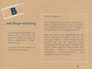… wie Binge-watching.
„Ich hab kaum geschlafen, ich
war bis um 3 Uhr wach und
habe alle Folgen von House of
Cards angeschaut. Binge-
watching pur.“
„Ich geb‘ mir mal wieder ne
Runde Binge-watching.“
Wortart: Substantiv.
Das Suchtpotential ist hoch, wenn Walter
White Crystal Meth kocht, Serena und Blair
ihre Freundschaft feiern oder in Westeros
um den Eisernen Thron gekämpft wird.
Wer noch über etwas Selbstbeherrschung
beim Fernsehen verfügte und bis zur
nächsten Folge in einer Woche warten
konnte, der hat die Rechnung ohne
Streaming-Dienste gemacht. Anbieter wie
Netflix haben jeglicher Willensstärke den
Todesstoß versetzt: Binge-watching
bezeichnet dementsprechend das
exzessive Schauen von Serien.
 