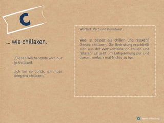 … wie chillaxen.
„Dieses Wochenende wird nur
gechillaxed.“
„Ich bin so durch, ich muss
dringend chillaxen.“
Wortart: Verb und Kunstwort.
Was ist besser als chillen und relaxen?
Genau: chillaxen! Die Bedeutung erschließt
sich aus der Wortkombination chillen und
relaxen. Es geht um Entspannung pur und
darum, einfach mal Nichts zu tun.
 
