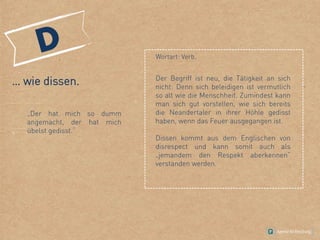 … wie dissen.
„Der hat mich so dumm
angemacht, der hat mich
übelst gedisst.“
Wortart: Verb.
Der Begriff ist neu, die Tätigkeit an sich
nicht: Denn sich beleidigen ist vermutlich
so alt wie die Menschheit. Zumindest kann
man sich gut vorstellen, wie sich bereits
die Neandertaler in ihrer Höhle gedisst
haben, wenn das Feuer ausgegangen ist.
Dissen kommt aus dem Englischen von
disrespect und kann somit auch als
„jemandem den Respekt aberkennen“
verstanden werden.
 