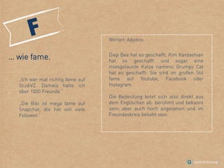 Wortart: Adjektiv.
… wie fame.
„Ich war mal richtig fame auf
StudiVZ. Damals hatte ich
über 1000 Freunde.“
„Die Bibi ist mega fame auf
Snapchat, die hat voll viele
Follower.“
Dagi Bee hat es geschafft, Kim Kardashian
hat es geschafft und sogar eine
miesgelaunte Katze namens Grumpy Cat
hat es geschafft: Sie sind im großen Stil
fame auf Youtube, Facebook oder
Instagram.
Die Bedeutung leitet sich also direkt aus
dem Englischen ab: berühmt und bekannt
sein; aber auch hoch angesehen und im
Freundeskreis beliebt sein.
 