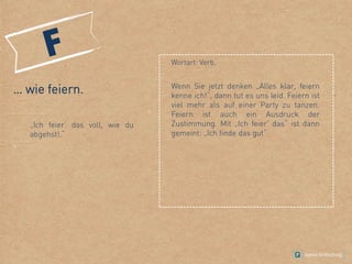 Wortart: Verb.
… wie feiern.
„Ich feier‘ das voll, wie du
abgehst!.“
Wenn Sie jetzt denken „Alles klar, feiern
kenne ich!“, dann tut es uns leid. Feiern ist
viel mehr als auf einer Party zu tanzen.
Feiern ist auch ein Ausdruck der
Zustimmung. Mit „Ich feier' das“ ist dann
gemeint: „Ich finde das gut“.
 