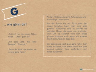 … wie gönn dir!
„Soll ich mir die neuen Nikes
holen?“ „Klar, gönn dir!“
„Ich esse jetzt mal eine
Banane“ „Gönn dir!“
„Gönn dir doch mal wieder ne
richtig geile Party!“
Von der Pause bis zur Pizza oder den
neuen Schuhen kann man sich alles
gönnen. Manchmal sind es gerade die
kleinsten Dinge, die dabei am schönsten
sind. Um so schöner wird sich etwas
gönnen übrigens auch, wenn ein anderer
einem die Erlaubnis dazu gibt.
Die Bedeutung liegt also ganz nahe: Sich
etwas erlauben, sich etwas Gutes tun oder
jemand anderen dazu auffordern, sich
etwas zu gönnen.
Wortart: Redewendung mit Aufforderung und
ironiefähige Lobeshymne.
 
