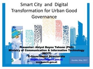 Presenter
Abiyot Bayou Tehone (PhD)
Ministry of Communication & IT
e-Government Directorate
Smart City and Digital
Transformation for Urban Good
Governance
Presenter: Abiyot Bayou Tehone (PhD)
Ministry of Communication & Information Technology
(MCIT)
E-Government Directorate
Abiyot.bayou@mcit.gov.et
www.mcit.gov.et
Gonder, May, 2017
1
 
