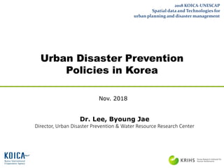 Urban Disaster Prevention
Policies in Korea
2018 KOICA-UNESCAP
Spatial data and Technologies for
urban planning and disaster management
Nov. 2018
Dr. Lee, Byoung Jae
Director, Urban Disaster Prevention & Water Resource Research Center
 