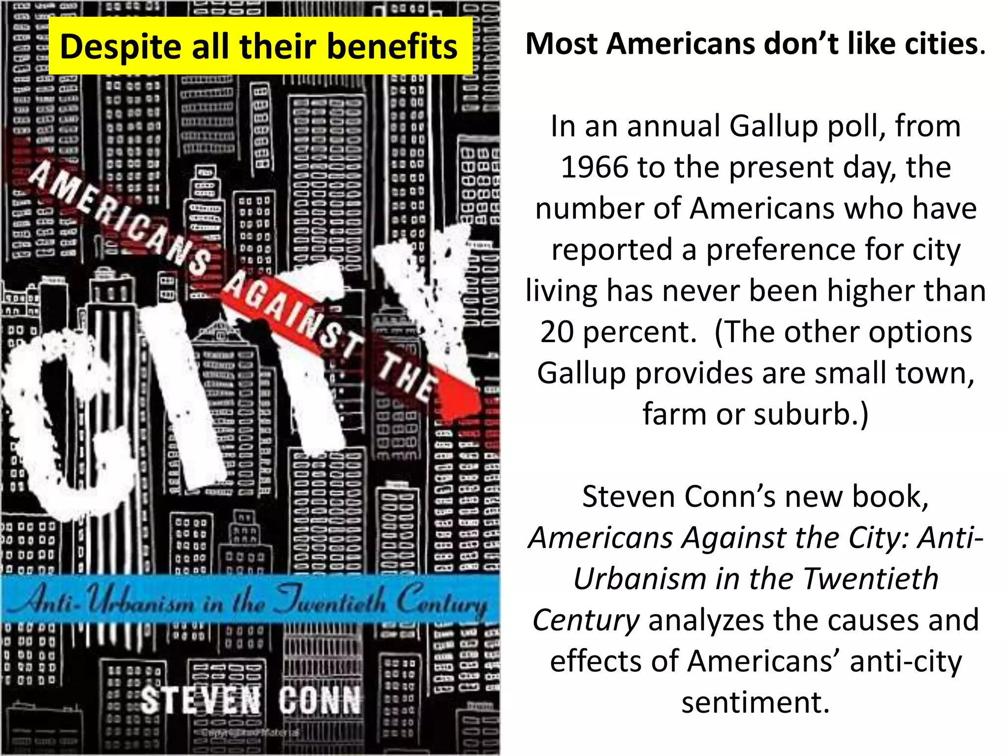 Most Americans don’t like cities.
In an annual Gallup poll, from
1966 to the present day, the
number of Americans who have
reported a preference for city
living has never been higher than
20 percent. (The other options
Gallup provides are small town,
farm or suburb.)
Steven Conn’s new book,
Americans Against the City: Anti-
Urbanism in the Twentieth
Century analyzes the causes and
effects of Americans’ anti-city
sentiment.
Despite all their benefits
 