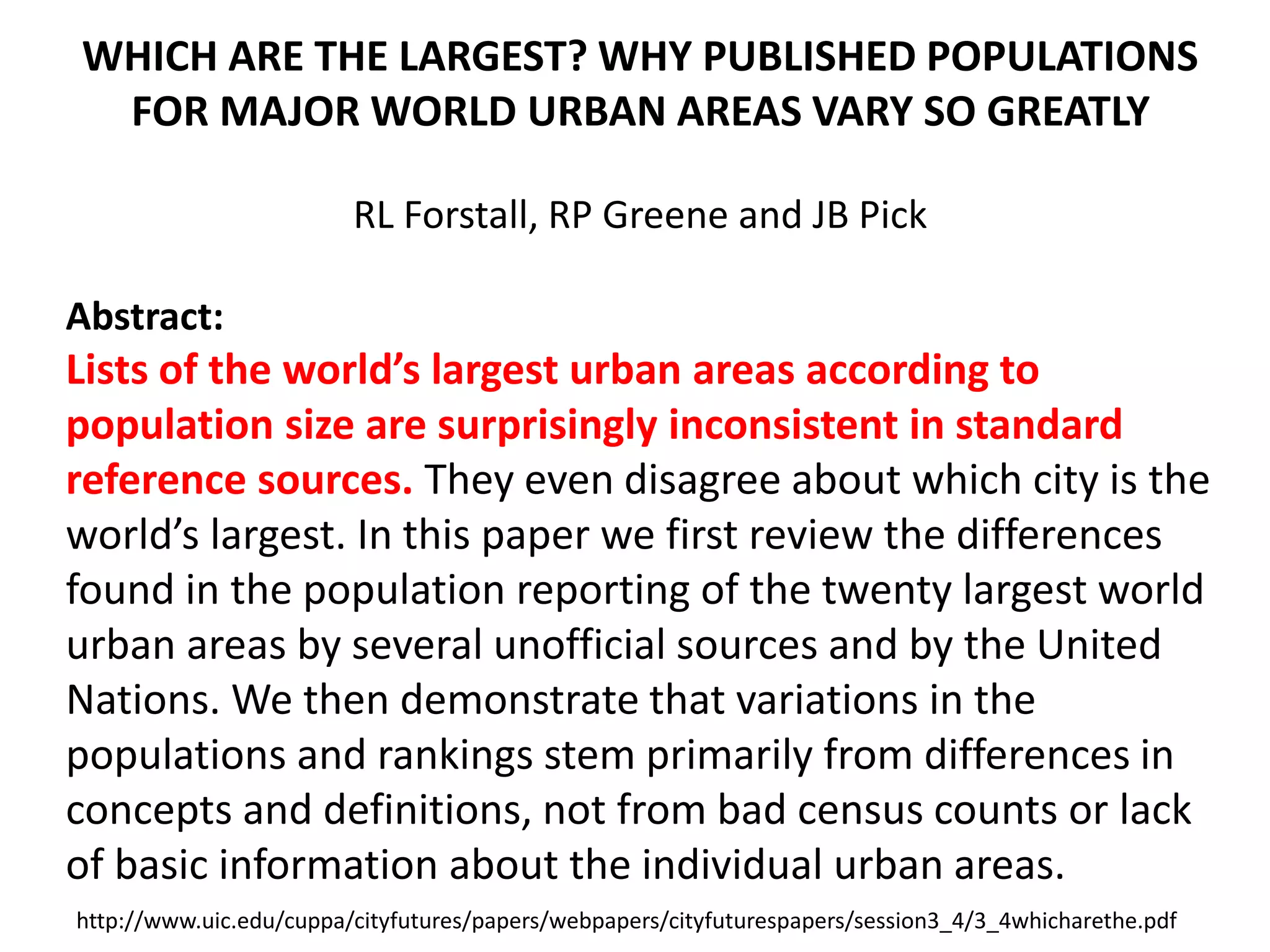 WHICH ARE THE LARGEST? WHY PUBLISHED POPULATIONS
FOR MAJOR WORLD URBAN AREAS VARY SO GREATLY
RL Forstall, RP Greene and JB Pick
Abstract:
Lists of the world’s largest urban areas according to
population size are surprisingly inconsistent in standard
reference sources. They even disagree about which city is the
world’s largest. In this paper we first review the differences
found in the population reporting of the twenty largest world
urban areas by several unofficial sources and by the United
Nations. We then demonstrate that variations in the
populations and rankings stem primarily from differences in
concepts and definitions, not from bad census counts or lack
of basic information about the individual urban areas.
http://www.uic.edu/cuppa/cityfutures/papers/webpapers/cityfuturespapers/session3_4/3_4whicharethe.pdf
 