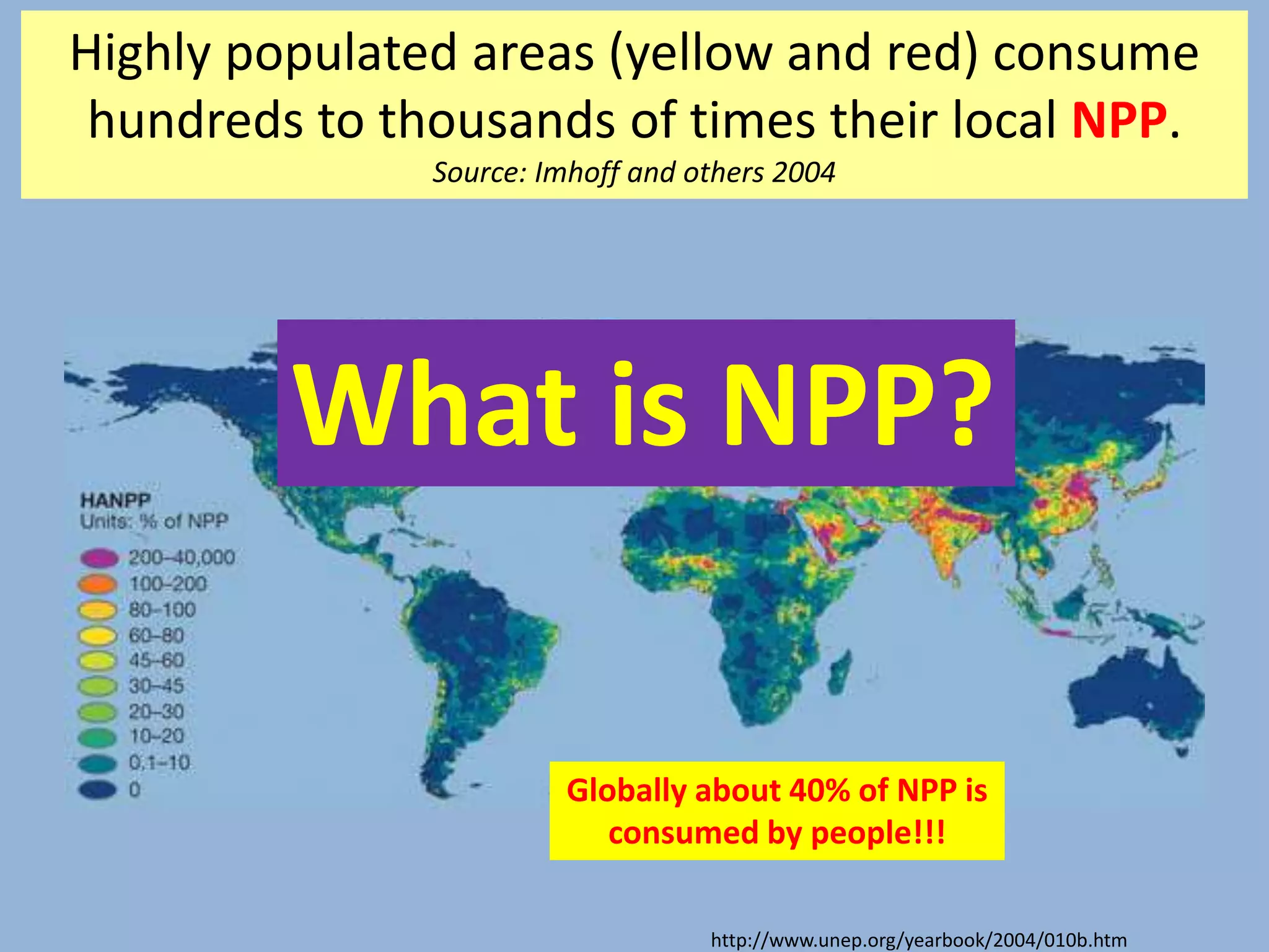 http://www.unep.org/yearbook/2004/010b.htm
Highly populated areas (yellow and red) consume
hundreds to thousands of times their local NPP.
Source: Imhoff and others 2004
Globally about 40% of NPP is
consumed by people!!!
What is NPP?
 