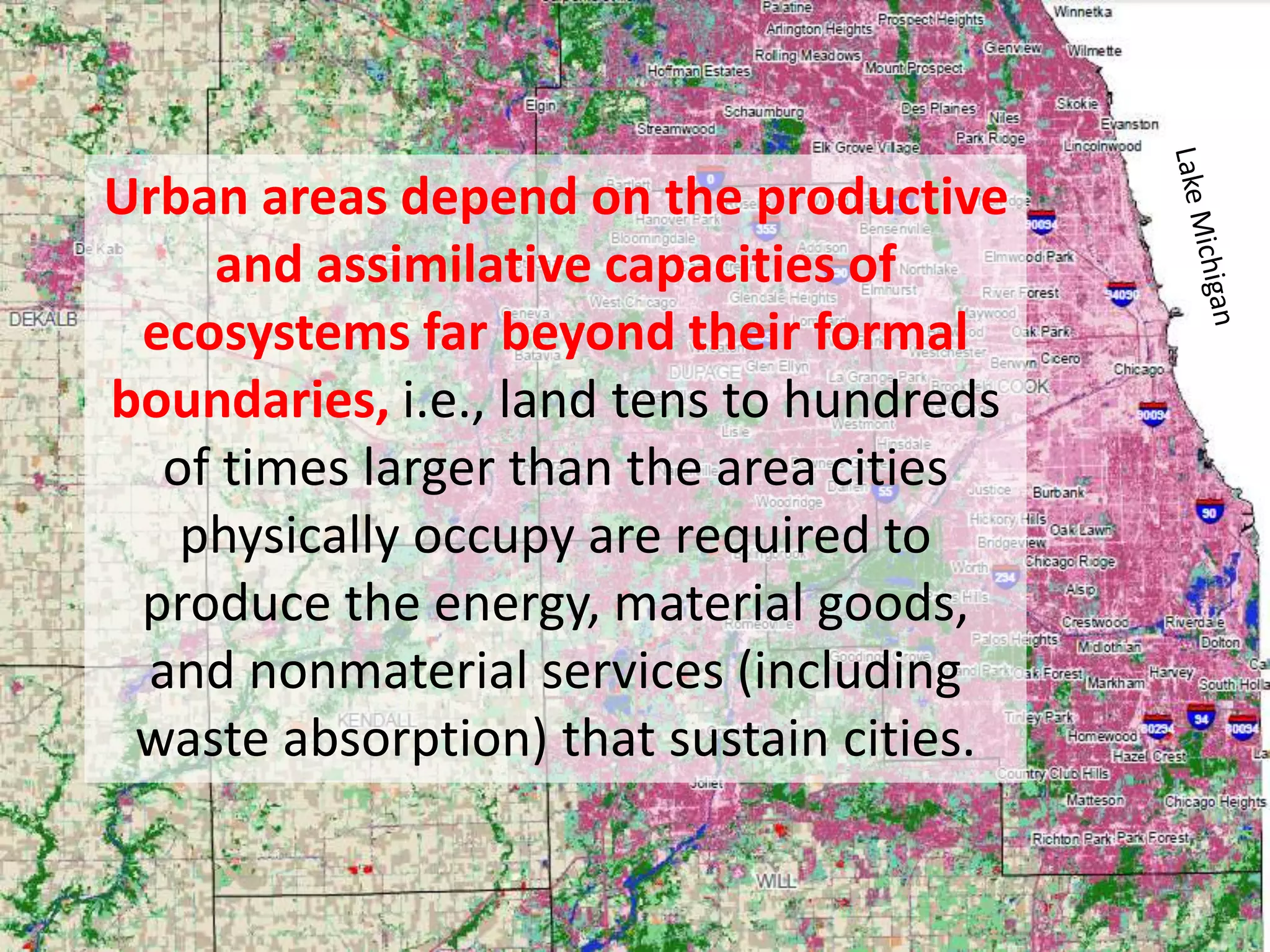 Urban areas depend on the productive
and assimilative capacities of
ecosystems far beyond their formal
boundaries, i.e., land tens to hundreds
of times larger than the area cities
physically occupy are required to
produce the energy, material goods,
and nonmaterial services (including
waste absorption) that sustain cities.
 