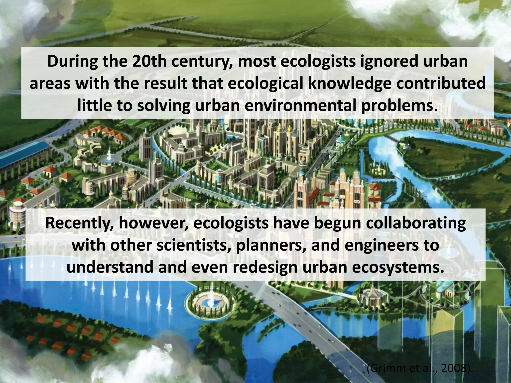 Recently, however, ecologists have begun collaborating
with other scientists, planners, and engineers to
understand and even redesign urban ecosystems.
(Grimm et al., 2008)
During the 20th century, most ecologists ignored urban
areas with the result that ecological knowledge contributed
little to solving urban environmental problems.
 