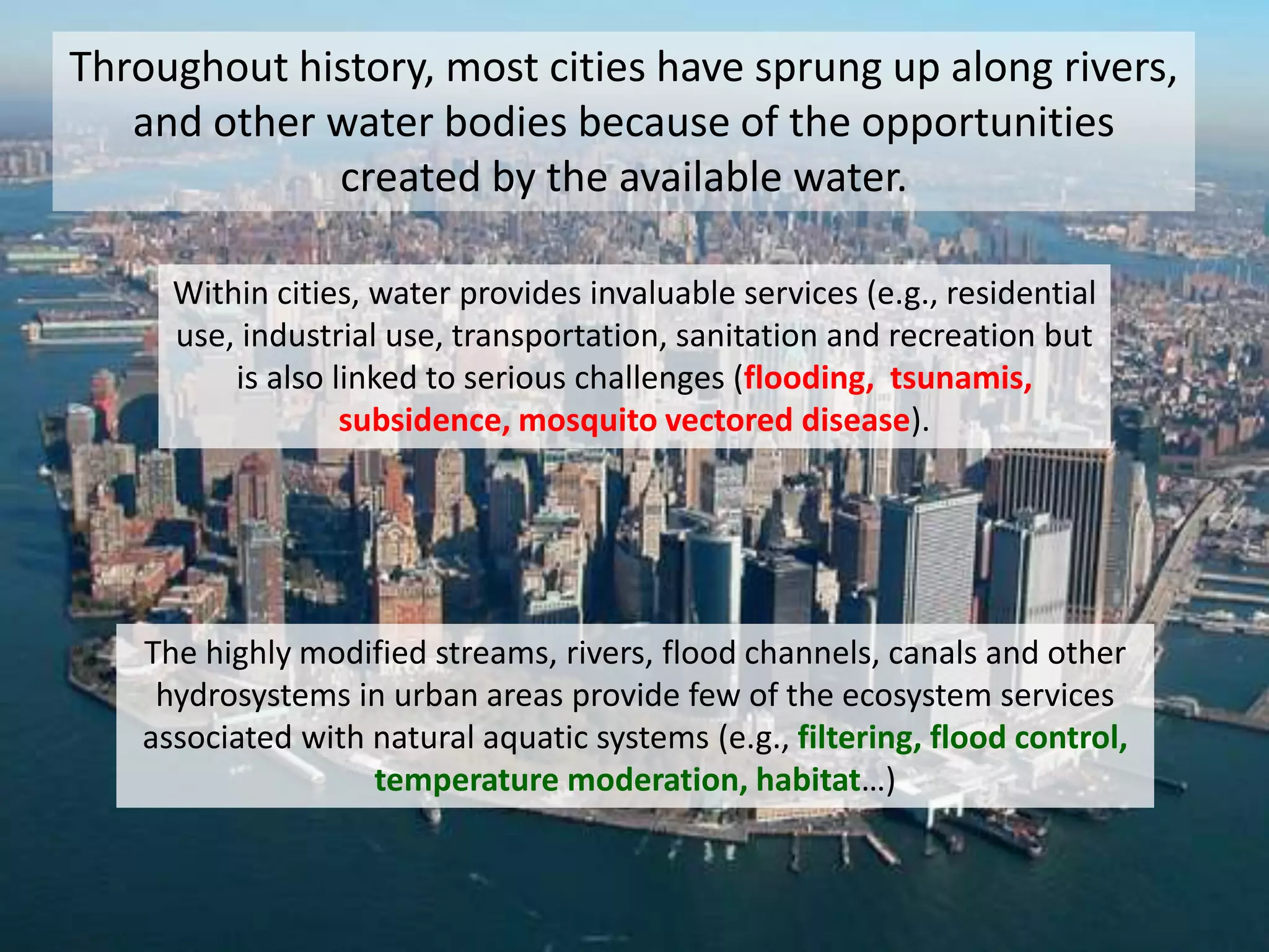 Throughout history, most cities have sprung up along rivers,
and other water bodies because of the opportunities
created by the available water.
Within cities, water provides invaluable services (e.g., residential
use, industrial use, transportation, sanitation and recreation but
is also linked to serious challenges (flooding, tsunamis,
subsidence, mosquito vectored disease).
The highly modified streams, rivers, flood channels, canals and other
hydrosystems in urban areas provide few of the ecosystem services
associated with natural aquatic systems (e.g., filtering, flood control,
temperature moderation, habitat…)
 