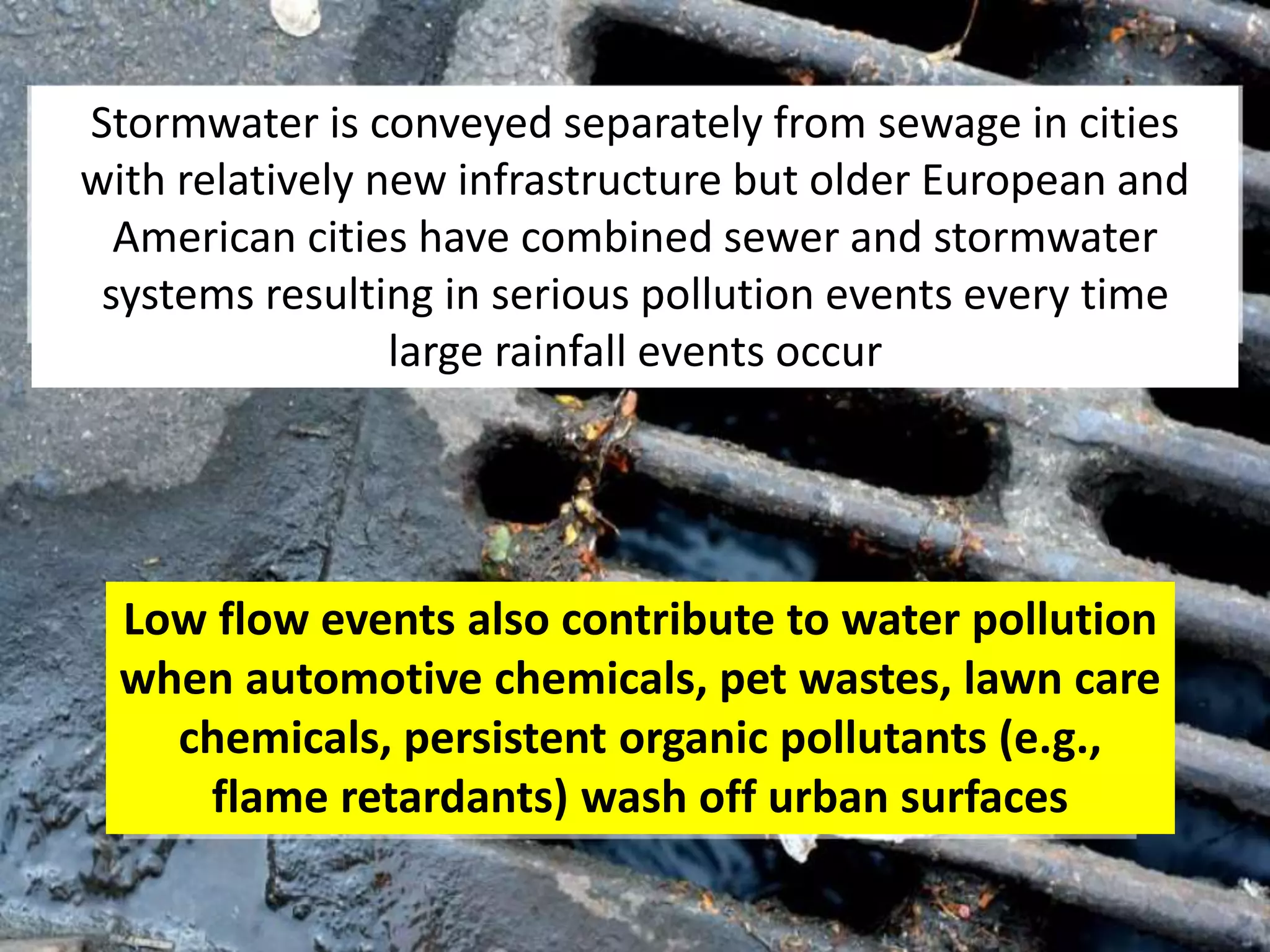 Low flow events also contribute to water pollution
when automotive chemicals, pet wastes, lawn care
chemicals, persistent organic pollutants (e.g.,
flame retardants) wash off urban surfaces
Stormwater is conveyed separately from sewage in cities
with relatively new infrastructure but older European and
American cities have combined sewer and stormwater
systems resulting in serious pollution events every time
large rainfall events occur
 