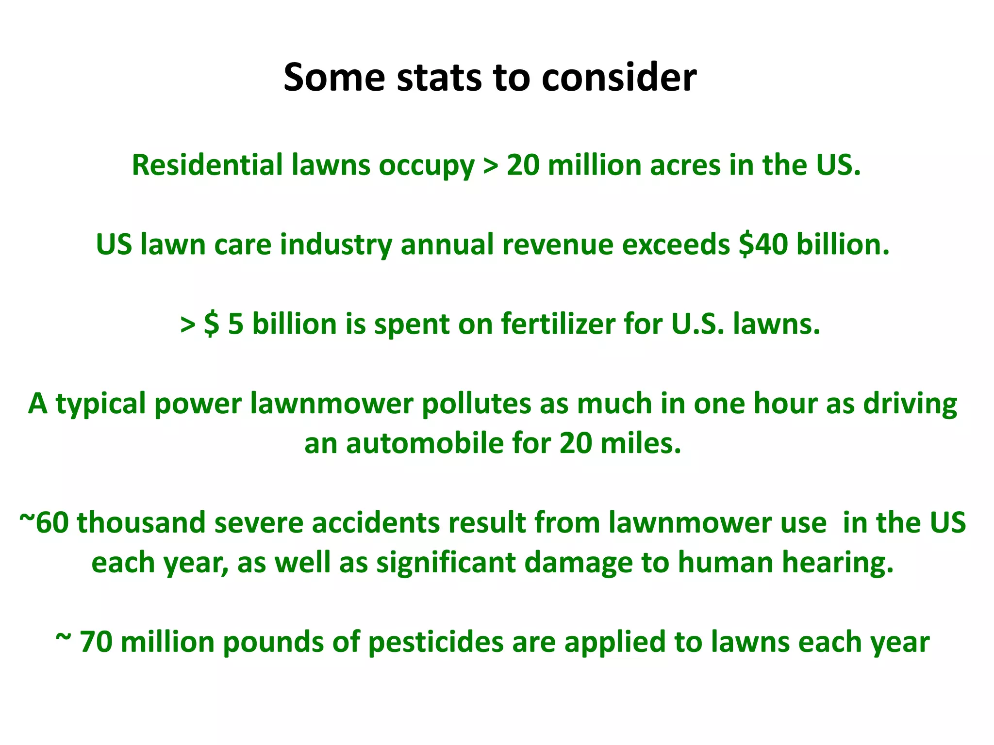 Residential lawns occupy > 20 million acres in the US.
US lawn care industry annual revenue exceeds $40 billion.
> $ 5 billion is spent on fertilizer for U.S. lawns.
A typical power lawnmower pollutes as much in one hour as driving
an automobile for 20 miles.
~60 thousand severe accidents result from lawnmower use in the US
each year, as well as significant damage to human hearing.
~ 70 million pounds of pesticides are applied to lawns each year
Some stats to consider
 