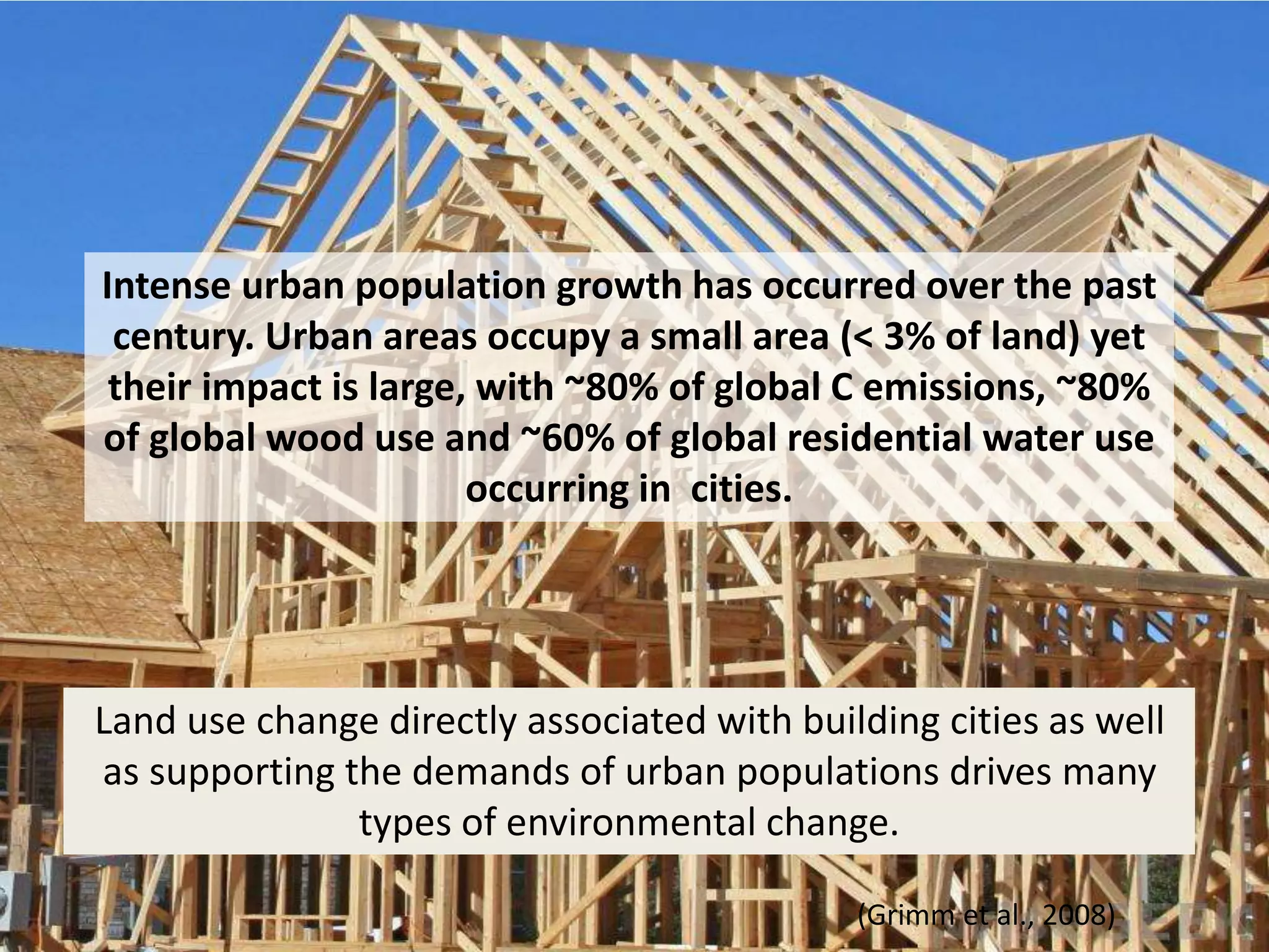 Intense urban population growth has occurred over the past
century. Urban areas occupy a small area (< 3% of land) yet
their impact is large, with ~80% of global C emissions, ~80%
of global wood use and ~60% of global residential water use
occurring in cities.
(Grimm et al., 2008)
Land use change directly associated with building cities as well
as supporting the demands of urban populations drives many
types of environmental change.
 