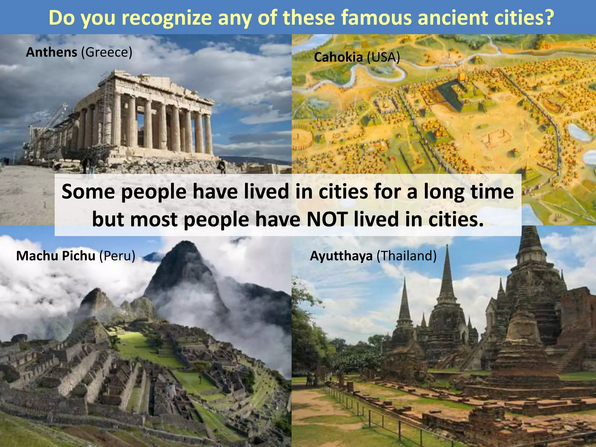 Some people have lived in cities for a long time
but most people have NOT lived in cities.
Do you recognize any of these famous ancient cities?
Ayutthaya (Thailand)Machu Pichu (Peru)
Anthens (Greece) Cahokia (USA)
 