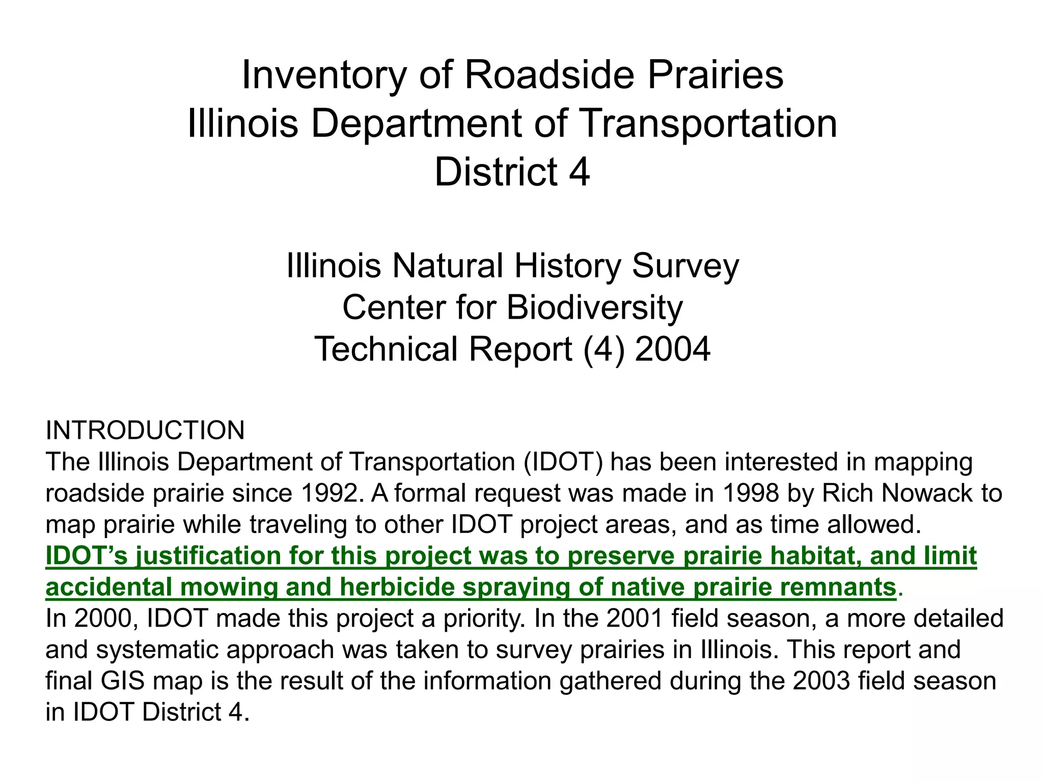 INTRODUCTION
The Illinois Department of Transportation (IDOT) has been interested in mapping
roadside prairie since 1992. A formal request was made in 1998 by Rich Nowack to
map prairie while traveling to other IDOT project areas, and as time allowed.
IDOT’s justification for this project was to preserve prairie habitat, and limit
accidental mowing and herbicide spraying of native prairie remnants.
In 2000, IDOT made this project a priority. In the 2001 field season, a more detailed
and systematic approach was taken to survey prairies in Illinois. This report and
final GIS map is the result of the information gathered during the 2003 field season
in IDOT District 4.
Inventory of Roadside Prairies
Illinois Department of Transportation
District 4
Illinois Natural History Survey
Center for Biodiversity
Technical Report (4) 2004
 