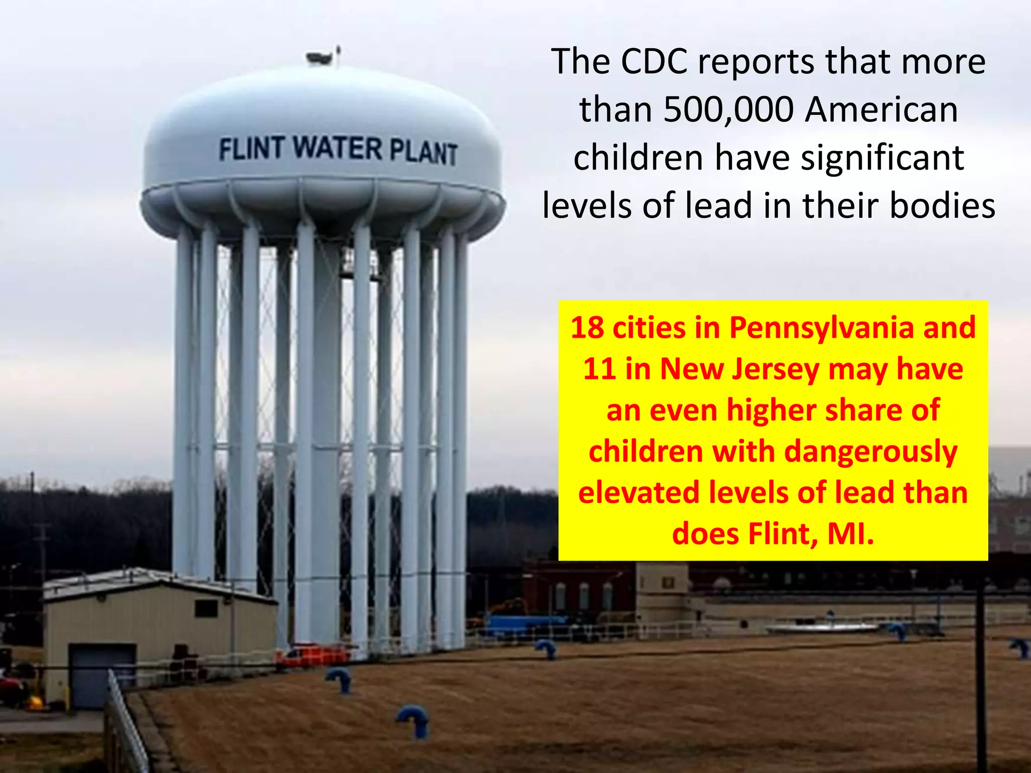 The CDC reports that more
than 500,000 American
children have significant
levels of lead in their bodies
18 cities in Pennsylvania and
11 in New Jersey may have
an even higher share of
children with dangerously
elevated levels of lead than
does Flint, MI.
 