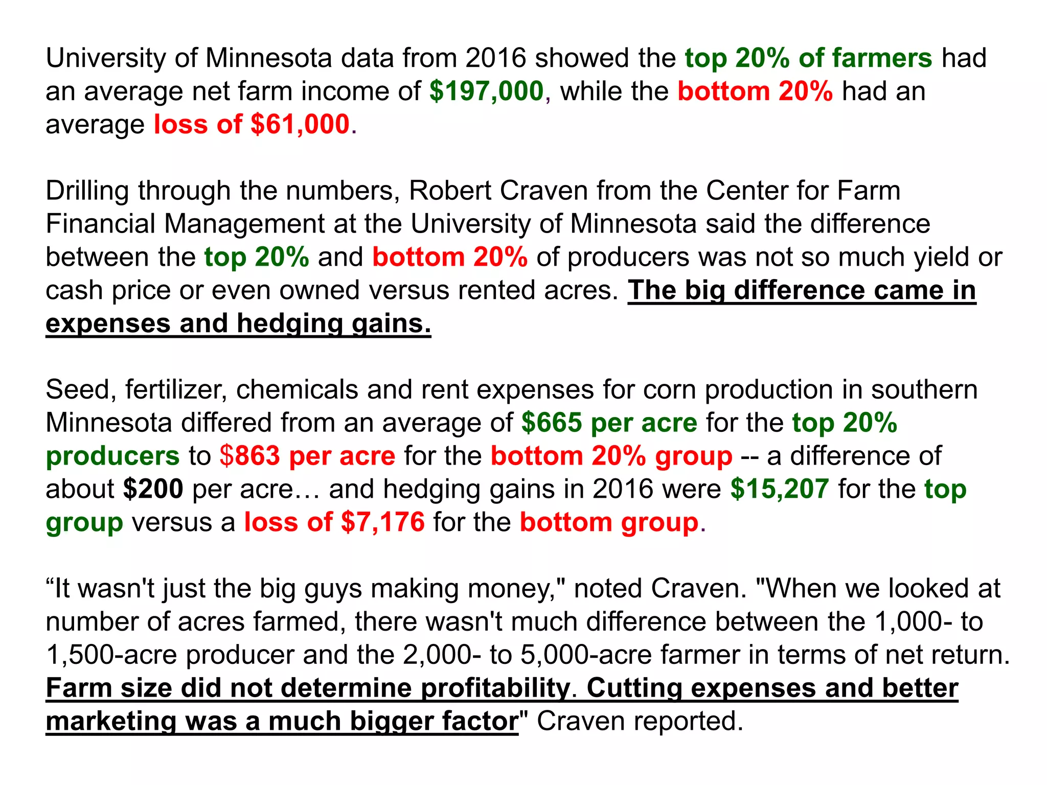 University of Minnesota data from 2016 showed the top 20% of farmers had
an average net farm income of $197,000, while the bottom 20% had an
average loss of $61,000.
Drilling through the numbers, Robert Craven from the Center for Farm
Financial Management at the University of Minnesota said the difference
between the top 20% and bottom 20% of producers was not so much yield or
cash price or even owned versus rented acres. The big difference came in
expenses and hedging gains.
Seed, fertilizer, chemicals and rent expenses for corn production in southern
Minnesota differed from an average of $665 per acre for the top 20%
producers to $863 per acre for the bottom 20% group -- a difference of
about $200 per acre… and hedging gains in 2016 were $15,207 for the top
group versus a loss of $7,176 for the bottom group.
“It wasn't just the big guys making money," noted Craven. "When we looked at
number of acres farmed, there wasn't much difference between the 1,000- to
1,500-acre producer and the 2,000- to 5,000-acre farmer in terms of net return.
Farm size did not determine profitability. Cutting expenses and better
marketing was a much bigger factor" Craven reported.
 