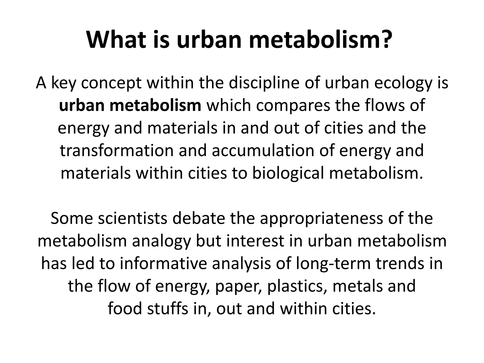 A key concept within the discipline of urban ecology is
urban metabolism which compares the flows of
energy and materials in and out of cities and the
transformation and accumulation of energy and
materials within cities to biological metabolism.
Some scientists debate the appropriateness of the
metabolism analogy but interest in urban metabolism
has led to informative analysis of long-term trends in
the flow of energy, paper, plastics, metals and
food stuffs in, out and within cities.
What is urban metabolism?
 