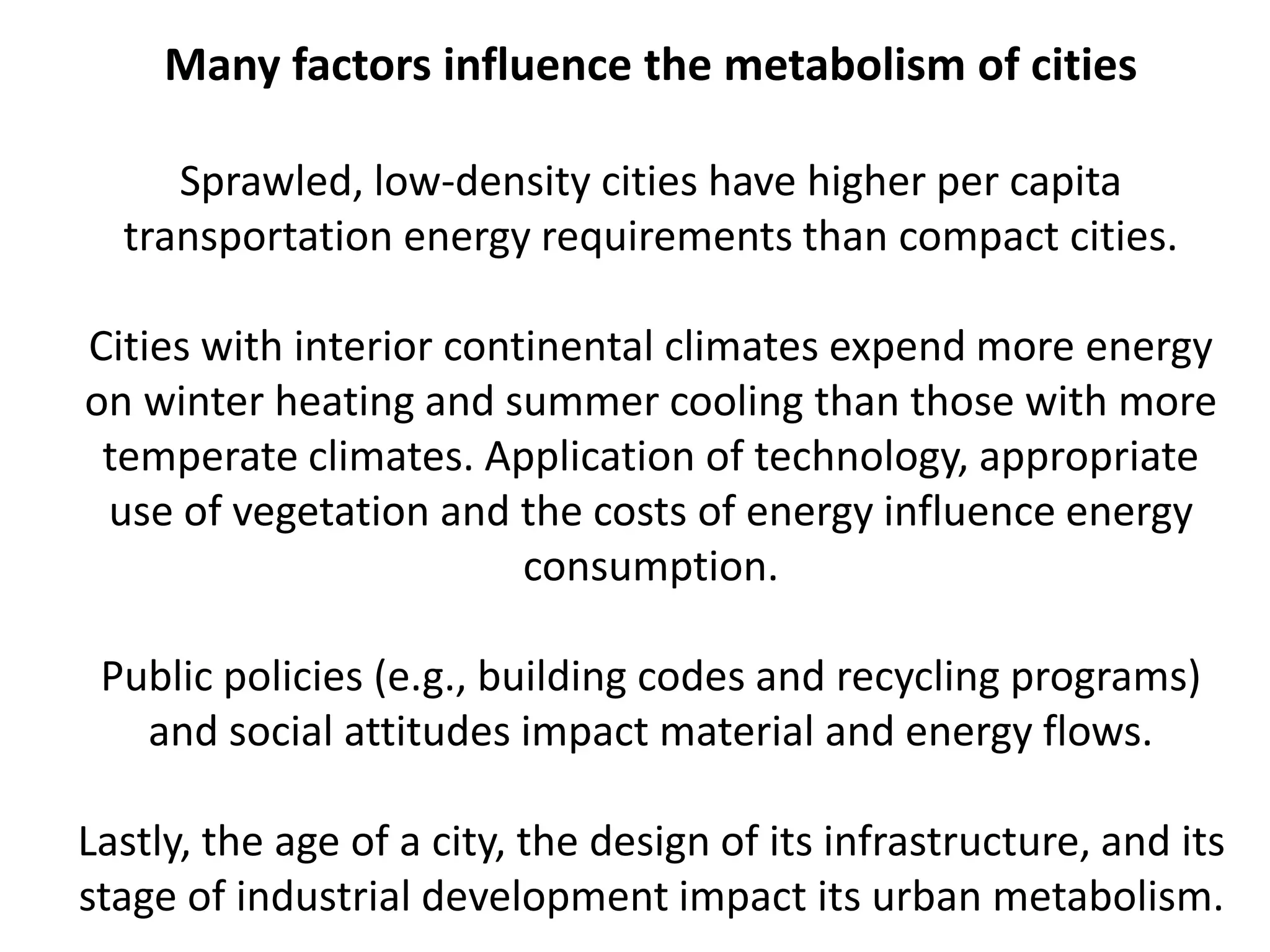 Many factors influence the metabolism of cities
Sprawled, low-density cities have higher per capita
transportation energy requirements than compact cities.
Cities with interior continental climates expend more energy
on winter heating and summer cooling than those with more
temperate climates. Application of technology, appropriate
use of vegetation and the costs of energy influence energy
consumption.
Public policies (e.g., building codes and recycling programs)
and social attitudes impact material and energy flows.
Lastly, the age of a city, the design of its infrastructure, and its
stage of industrial development impact its urban metabolism.
 