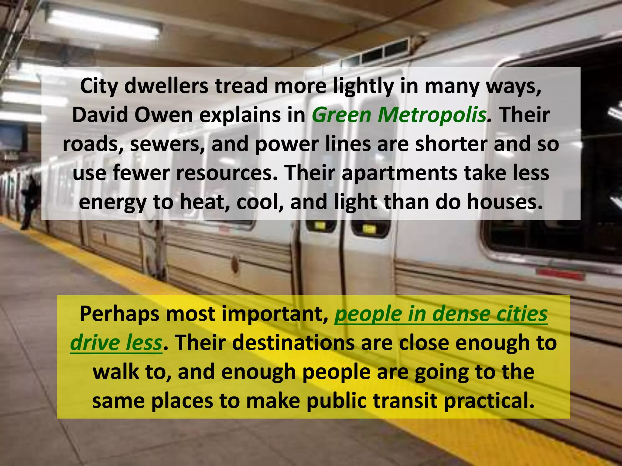Perhaps most important, people in dense cities
drive less. Their destinations are close enough to
walk to, and enough people are going to the
same places to make public transit practical.
City dwellers tread more lightly in many ways,
David Owen explains in Green Metropolis. Their
roads, sewers, and power lines are shorter and so
use fewer resources. Their apartments take less
energy to heat, cool, and light than do houses.
 