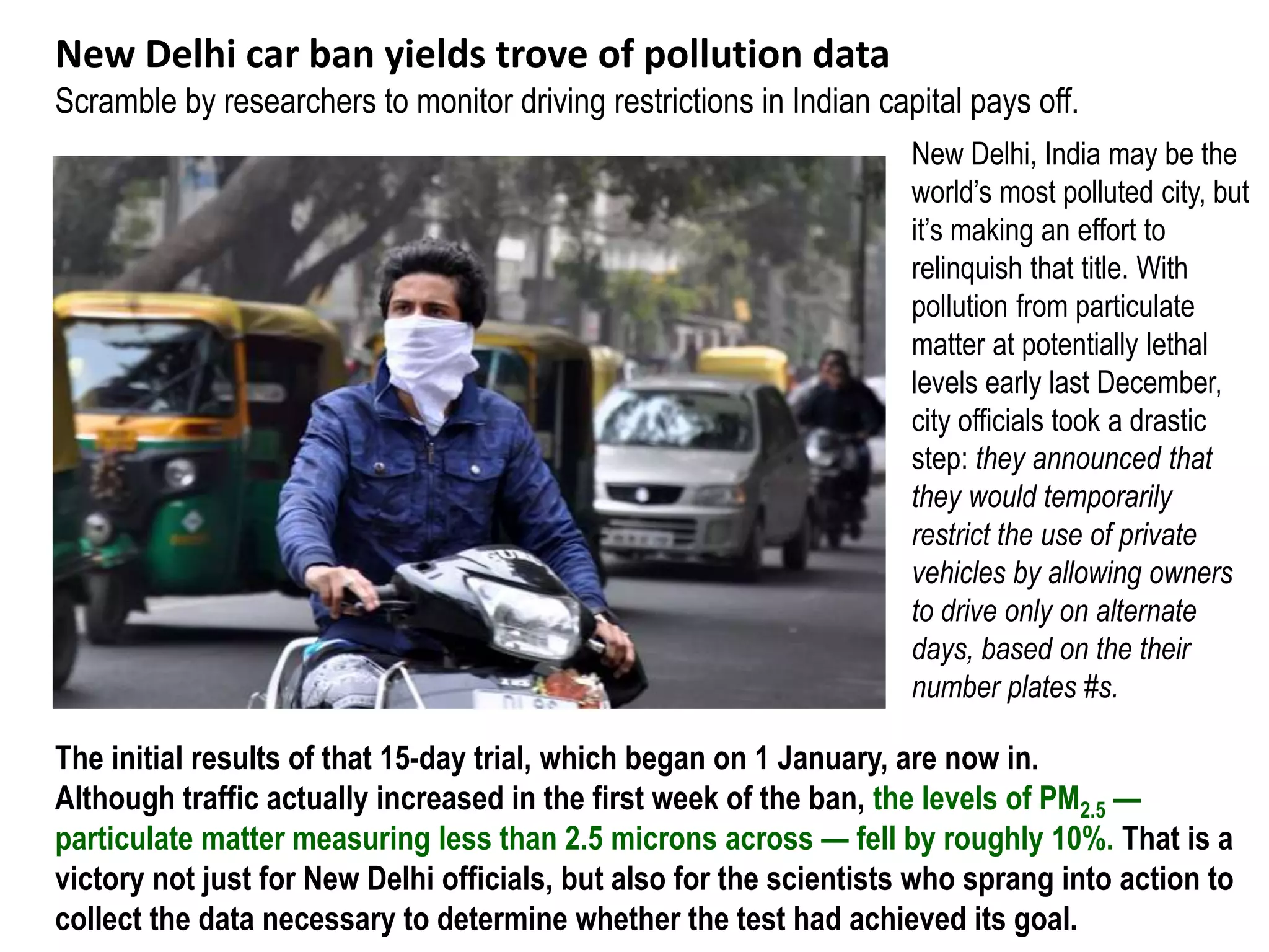 New Delhi car ban yields trove of pollution data
Scramble by researchers to monitor driving restrictions in Indian capital pays off.
New Delhi, India may be the
world’s most polluted city, but
it’s making an effort to
relinquish that title. With
pollution from particulate
matter at potentially lethal
levels early last December,
city officials took a drastic
step: they announced that
they would temporarily
restrict the use of private
vehicles by allowing owners
to drive only on alternate
days, based on the their
number plates #s.
The initial results of that 15-day trial, which began on 1 January, are now in.
Although traffic actually increased in the first week of the ban, the levels of PM2.5 —
particulate matter measuring less than 2.5 microns across — fell by roughly 10%. That is a
victory not just for New Delhi officials, but also for the scientists who sprang into action to
collect the data necessary to determine whether the test had achieved its goal.
 