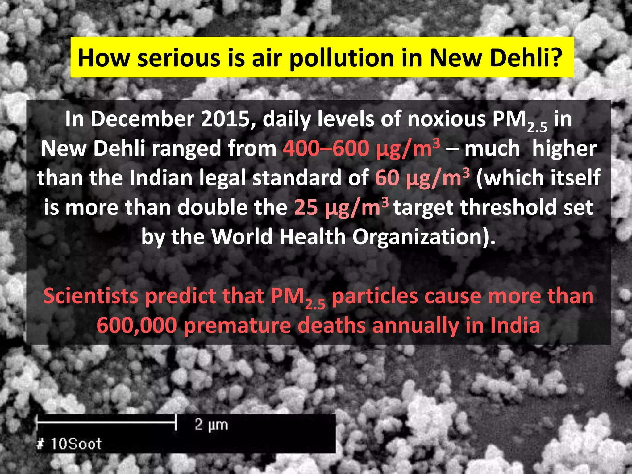 In December 2015, daily levels of noxious PM2.5 in
New Dehli ranged from 400–600 µg/m3 – much higher
than the Indian legal standard of 60 µg/m3 (which itself
is more than double the 25 µg/m3 target threshold set
by the World Health Organization).
Scientists predict that PM2.5 particles cause more than
600,000 premature deaths annually in India
How serious is air pollution in New Dehli?
 
