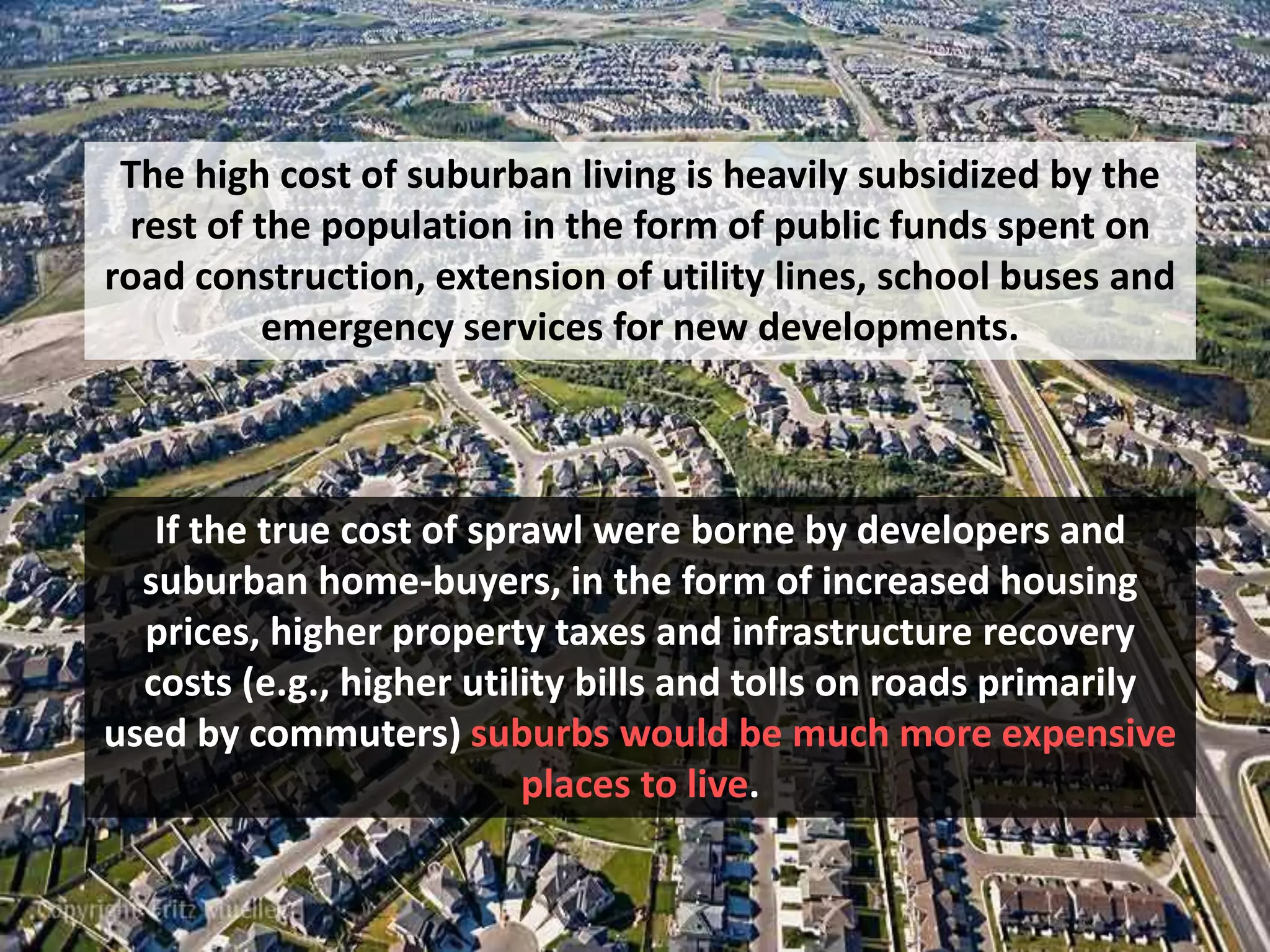 The high cost of suburban living is heavily subsidized by the
rest of the population in the form of public funds spent on
road construction, extension of utility lines, school buses and
emergency services for new developments.
If the true cost of sprawl were borne by developers and
suburban home-buyers, in the form of increased housing
prices, higher property taxes and infrastructure recovery
costs (e.g., higher utility bills and tolls on roads primarily
used by commuters) suburbs would be much more expensive
places to live.
 